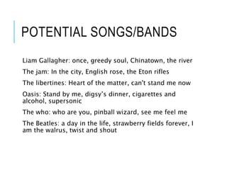 POTENTIAL SONGS/BANDS
Liam Gallagher: once, greedy soul, Chinatown, the river
The jam: In the city, English rose, the Eton rifles
The libertines: Heart of the matter, can't stand me now
Oasis: Stand by me, digsy’s dinner, cigarettes and
alcohol, supersonic
The who: who are you, pinball wizard, see me feel me
The Beatles: a day in the life, strawberry fields forever, I
am the walrus, twist and shout
 
