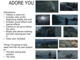 ADORE YOU
Information:
• Follows a story line
• Includes skits at the
beginning middle and end
• Includes visual effects and
special effects
• Camera Is set up to follow
the story
• Bright and vibrant clothing
but dull coloring put over
it
• Voice over included
Things I'm going to take
away and link my own project
to:
• The dull setting due
weather
• The skits
 