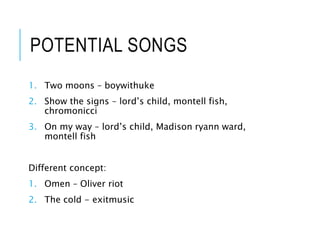 POTENTIAL SONGS
1. Two moons – boywithuke
2. Show the signs – lord’s child, montell fish,
chromonicci
3. On my way – lord’s child, Madison ryann ward,
montell fish
Different concept:
1. Omen – Oliver riot
2. The cold - exitmusic
 