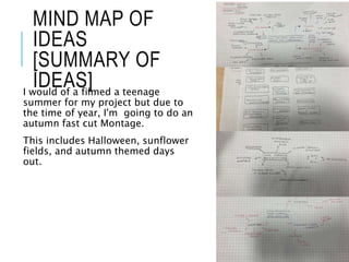 MIND MAP OF
IDEAS
[SUMMARY OF
IDEAS]
I would of a filmed a teenage
summer for my project but due to
the time of year, I'm going to do an
autumn fast cut Montage.
This includes Halloween, sunflower
fields, and autumn themed days
out.
 