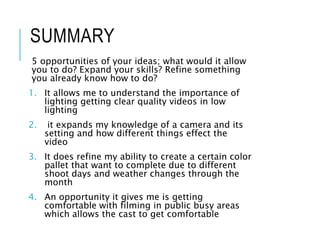 SUMMARY
5 opportunities of your ideas; what would it allow
you to do? Expand your skills? Refine something
you already know how to do?
1. It allows me to understand the importance of
lighting getting clear quality videos in low
lighting
2. it expands my knowledge of a camera and its
setting and how different things effect the
video
3. It does refine my ability to create a certain color
pallet that want to complete due to different
shoot days and weather changes through the
month
4. An opportunity it gives me is getting
comfortable with filming in public busy areas
which allows the cast to get comfortable
 