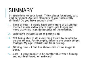 SUMMARY
5 restrictions to your ideas. Think about locations, cast
and personnel. Are any elements of your idea really
difficult? Do you have enough time?
1. Time of year – I would have done more of a summer
themed music video where nights are longer and
more activities I can do because of the weather.
2. Location's incudes a lot of permission
3. Not being able to do everything I want to be able to
do due to age. For example, drive to the beach so get
footage. My age restricts me from driving.
4. Filming time – I feel like there's little time to get it
done.
5. Cast – I want people to be comfortable when filming
and not feel forced or awkward.
 