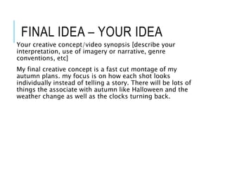 FINAL IDEA – YOUR IDEA
Your creative concept/video synopsis [describe your
interpretation, use of imagery or narrative, genre
conventions, etc]
My final creative concept is a fast cut montage of my
autumn plans. my focus is on how each shot looks
individually instead of telling a story. There will be lots of
things the associate with autumn like Halloween and the
weather change as well as the clocks turning back.
 