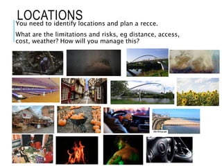 LOCATIONS
You need to identify locations and plan a recce.
What are the limitations and risks, eg distance, access,
cost, weather? How will you manage this?
 