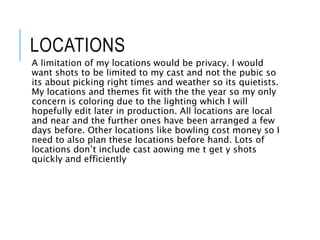 LOCATIONS
A limitation of my locations would be privacy. I would
want shots to be limited to my cast and not the pubic so
its about picking right times and weather so its quietists.
My locations and themes fit with the the year so my only
concern is coloring due to the lighting which I will
hopefully edit later in production. All locations are local
and near and the further ones have been arranged a few
days before. Other locations like bowling cost money so I
need to also plan these locations before hand. Lots of
locations don’t include cast aowing me t get y shots
quickly and efficiently
 