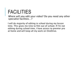FACILITIES
Where will you edit your video? Do you need any other
specialist facilities…?
I will do majority of editing in school during my lesson
time. This gives me time to film out of school. If I'm not
editing during school time, I have access to premier pro
at home and will keep all my work on OneDrive.
 
