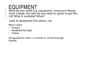 EQUIPMENT
What do you need? E.g. equipment, resources? Mostly
from college, but who do you need to speak to get this
kit? What is available? When?
Look at equipment hire places, etc
What I need:
• Camera
• Handheld led light
• Tripod
All equipment need is at home or sorted through
friends.
 