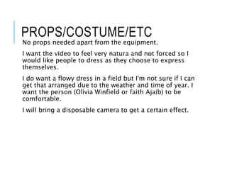 PROPS/COSTUME/ETC
No props needed apart from the equipment.
I want the video to feel very natura and not forced so I
would like people to dress as they choose to express
themselves.
I do want a flowy dress in a field but I'm not sure if I can
get that arranged due to the weather and time of year. I
want the person (Olivia Winfield or faith Ajaib) to be
comfortable.
I will bring a disposable camera to get a certain effect.
 