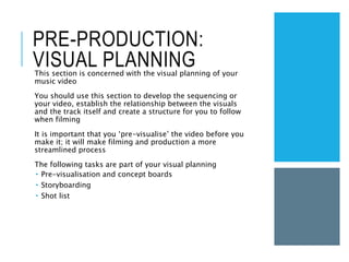 PRE-PRODUCTION:
VISUAL PLANNING
This section is concerned with the visual planning of your
music video
You should use this section to develop the sequencing or
your video, establish the relationship between the visuals
and the track itself and create a structure for you to follow
when filming
It is important that you ‘pre-visualise’ the video before you
make it; it will make filming and production a more
streamlined process
The following tasks are part of your visual planning
 Pre-visualisation and concept boards
 Storyboarding
 Shot list
 