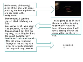 Two moons, I can feel
myself start catching on
fire
You knew, yeah, you kept
it to yourself, to yourself
Two moons, I get lost on
my way, searching for liars
This ain't good for my
health, no, this ain't good
for my health
(before intro of the song)
A clip of this shot with scene
pressing and hearing the start
of a car noise in the
background
This is going to be an intro
the music video. Its going
to show different clips
from different days. It will
give a setting of what the
music videos aesthetic is
like.
Instrumen
tal
This will show childhood
footage of me and my twin
sister to formally introduce
the song and songs credits.
 