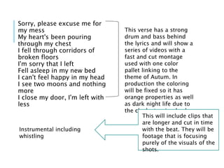 Sorry, please excuse me for
my mess
My heart's been pouring
through my chest
I fell through corridors of
broken floors
I'm sorry that I left
Fell asleep in my new bed
I can't feel happy in my head
I see two moons and nothing
more
I close my door, I'm left with
less
This verse has a strong
drum and bass behind
the lyrics and will show a
series of videos with a
fast and cut montage
used with one color
pallet linking to the
theme of Autum. In
production the coloring
will be fixed so it has
orange properties as well
as dark night life due to
the clocks turning back.
Instrumental including
whistling
This will include clips that
are longer and cut in time
with the beat. They will be
footage that is focusing
purely of the visuals of the
shots.
 
