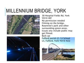 MILLENNIUM BRIDGE, YORK
38 Hospital Fields Rd, York
YO10 4EF
No permission needed
Filming on the bridge,
Rowntree's park and other
surrounding green areas.
Issues ony include public may
get filmed.
Back up:
Fulford parish (2-14 School
Ln, Fulford, York YO10 4LS)
 