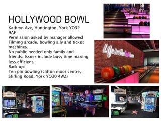 HOLLYWOOD BOWL
Kathryn Ave, Huntington, York YO32
9AF
Permission asked by manager allowed
Filming arcade, bowling ally and ticket
machines.
No public needed only family and
friends. Issues include busy time making
less efficient.
Back up:
Ten pin bowling (clifton moor centre,
Stirling Road, York YO30 4WZ)
 