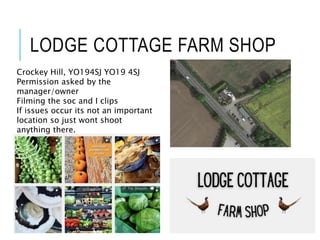 LODGE COTTAGE FARM SHOP
Crockey Hill, YO194SJ YO19 4SJ
Permission asked by the
manager/owner
Filming the soc and I clips
If issues occur its not an important
location so just wont shoot
anything there.
 