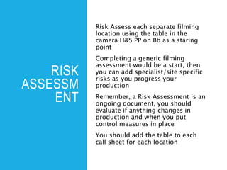 RISK
ASSESSM
ENT
Risk Assess each separate filming
location using the table in the
camera H&S PP on Bb as a staring
point
Completing a generic filming
assessment would be a start, then
you can add specialist/site specific
risks as you progress your
production
Remember, a Risk Assessment is an
ongoing document, you should
evaluate if anything changes in
production and when you put
control measures in place
You should add the table to each
call sheet for each location
 