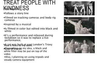 TREAT PEOPLE WITH
KINDNESS
Information:
Follows a story line
Filmed on tracking cameras and body rig
cameras
Inspired by a musical
Is filmed in color but edited into black and
white
It’s a performance and released during
lockdown so it was to replace a live
performance.
A set was built at east London’s Troxy
Lots of extras
How it links to my work:
Depending on my idea, a black and
white filter may be put on top of the
video
Also, I planning on using tripods and
steady camera equipment
 