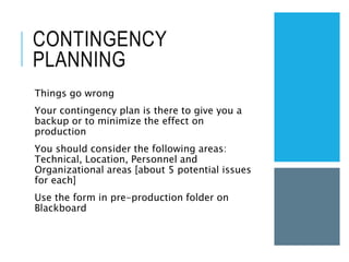 CONTINGENCY
PLANNING
Things go wrong
Your contingency plan is there to give you a
backup or to minimize the effect on
production
You should consider the following areas:
Technical, Location, Personnel and
Organizational areas [about 5 potential issues
for each]
Use the form in pre-production folder on
Blackboard
 