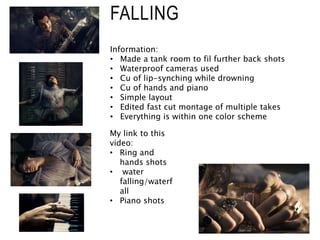 FALLING
Information:
• Made a tank room to fil further back shots
• Waterproof cameras used
• Cu of lip-synching while drowning
• Cu of hands and piano
• Simple layout
• Edited fast cut montage of multiple takes
• Everything is within one color scheme
My link to this
video:
• Ring and
hands shots
• water
falling/waterf
all
• Piano shots
 