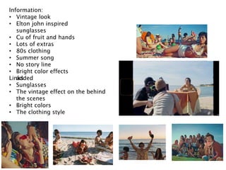 Information:
• Vintage look
• Elton john inspired
sunglasses
• Cu of fruit and hands
• Lots of extras
• 80s clothing
• Summer song
• No story line
• Bright color effects
added
Links:
• Sunglasses
• The vintage effect on the behind
the scenes
• Bright colors
• The clothing style
 