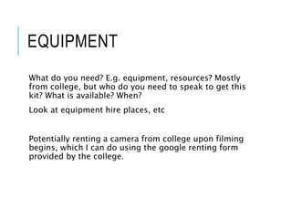 EQUIPMENT
What do you need? E.g. equipment, resources? Mostly
from college, but who do you need to speak to get this
kit? What is available? When?
Look at equipment hire places, etc
Potentially renting a camera from college upon filming
begins, which I can do using the google renting form
provided by the college.
 