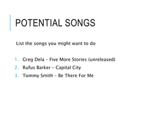 POTENTIAL SONGS
List the songs you might want to do
1. Greg Dela – Five More Stories (unreleased)
2. Rufus Barker – Capital City
3. Tommy Smith – Be There For Me
 