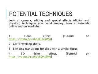 POTENTIAL TECHNIQUES
Look at camera, editing and special effects (digital and
physical) techniques you could employ. Look at tutorials
online and on YouTube.
1- Clone effect. [Tutorial on
https://youtu.be/x6ooEQxJ8Mg]
2- Car/Travelling shots.
3- Blending transitions for clips with a similar focus.
4- 3D Echo effect. [Tutorial on
https://youtu.be/x6ooEQxJ8Mg]
 