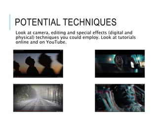 POTENTIAL TECHNIQUES
Look at camera, editing and special effects (digital and
physical) techniques you could employ. Look at tutorials
online and on YouTube.
 