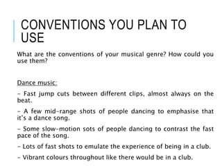 CONVENTIONS YOU PLAN TO
USE
What are the conventions of your musical genre? How could you
use them?
Dance music:
- Fast jump cuts between different clips, almost always on the
beat.
- A few mid-range shots of people dancing to emphasise that
it’s a dance song.
- Some slow-motion sots of people dancing to contrast the fast
pace of the song.
- Lots of fast shots to emulate the experience of being in a club.
- Vibrant colours throughout like there would be in a club.
 