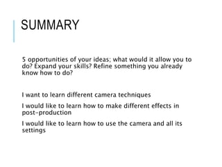 SUMMARY
5 opportunities of your ideas; what would it allow you to
do? Expand your skills? Refine something you already
know how to do?
I want to learn different camera techniques
I would like to learn how to make different effects in
post-production
I would like to learn how to use the camera and all its
settings
 