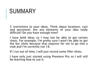 SUMMARY
5 restrictions to your ideas. Think about locations, cast
and personnel. Are any elements of your idea really
difficult? Do you have enough time?
I have bold ideas so I may not be able to get certain
shots. For example, I’m pretty sure I won't be able to get
the bar shots because that requires for me to go into a
club and I’m currently not 18.
If I run out of time, I will just record some filler shots.
I have only just started using Premiere Pro so I will still
be learning how to use it.
 
