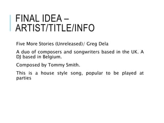 FINAL IDEA –
ARTIST/TITLE/INFO
Five More Stories (Unreleased)/ Greg Dela
A duo of composers and songwriters based in the UK. A
DJ based in Belgium.
Composed by Tommy Smith.
This is a house style song, popular to be played at
parties
 