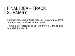 FINAL IDEA – TRACK
SUMMARY
Summary/analysis of track [consider meaning, content,
duration, pace and style of the song]
This is a fast-paced song so I will try to get the editing
to match the speed.
 