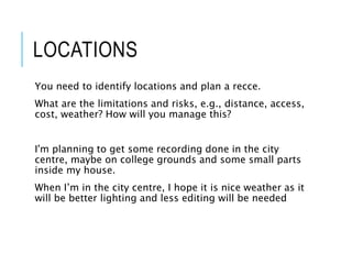 LOCATIONS
You need to identify locations and plan a recce.
What are the limitations and risks, e.g., distance, access,
cost, weather? How will you manage this?
I'm planning to get some recording done in the city
centre, maybe on college grounds and some small parts
inside my house.
When I’m in the city centre, I hope it is nice weather as it
will be better lighting and less editing will be needed
 