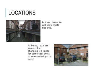 LOCATIONS
In town, I want to
get some shots
like this.
At home, I can use
some colour
changing led lights
for some cool shots
to emulate being at a
party.
 