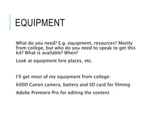 EQUIPMENT
What do you need? E.g. equipment, resources? Mostly
from college, but who do you need to speak to get this
kit? What is available? When?
Look at equipment hire places, etc.
I’ll get most of my equipment from college:
600D Canon camera, battery and SD card for filming
Adobe Premiere Pro for editing the content
 