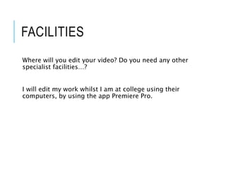 FACILITIES
Where will you edit your video? Do you need any other
specialist facilities…?
I will edit my work whilst I am at college using their
computers, by using the app Premiere Pro.
 