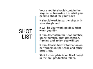 SHOT
LIST
Your shot list should contain the
sequential breakdown of what you
need to shoot for your video
It should work in partnership with
your storyboard
It will be your working document
when you film
It should contain the shot number,
scene number, shot description,
framing and action you will see
It should also have information on
performers in the scene and other
props, etc.
Shot list template is on Blackboard
in the pre-production folder.
 