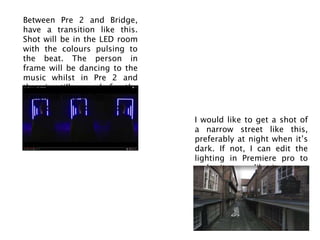 I would like to get a shot of
a narrow street like this,
preferably at night when it’s
dark. If not, I can edit the
lighting in Premiere pro to
make it seem like it was at
night.
Between Pre 2 and Bridge,
have a transition like this.
Shot will be in the LED room
with the colours pulsing to
the beat. The person in
frame will be dancing to the
music whilst in Pre 2 and
then is still enough for the
transition into Bridge.
 
