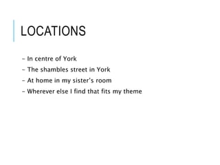 LOCATIONS
- In centre of York
- The shambles street in York
- At home in my sister’s room
- Wherever else I find that fits my theme
 