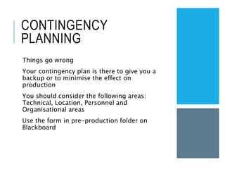 CONTINGENCY
PLANNING
Things go wrong
Your contingency plan is there to give you a
backup or to minimise the effect on
production
You should consider the following areas:
Technical, Location, Personnel and
Organisational areas
Use the form in pre-production folder on
Blackboard
 