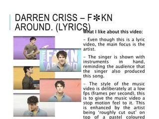 DARREN CRISS – F✽KN
AROUND. (LYRICS)
What I like about this video:
- Even though this is a lyric
video, the main focus is the
artist.
- The singer is shown with
instruments in hand,
reminding the audience that
the singer also produced
this song.
- The style of the music
video is deliberately at a low
fps (frames per second), this
is to give the music video a
stop motion feel to it. This
is enhanced by the artist
being ‘roughly cut out’ on
top of a pastel coloured
 