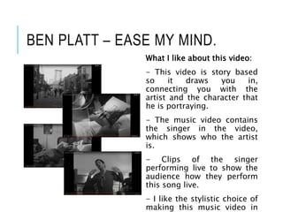 BEN PLATT – EASE MY MIND.
What I like about this video:
- This video is story based
so it draws you in,
connecting you with the
artist and the character that
he is portraying.
- The music video contains
the singer in the video,
which shows who the artist
is.
- Clips of the singer
performing live to show the
audience how they perform
this song live.
- I like the stylistic choice of
making this music video in
 