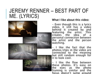 JEREMY RENNER – BEST PART OF
ME. (LYRICS)
What I like about this video:
- Even though this is a lyrics
video, it still has a video
behind it created by and
featuring the artist. This
creates the idea of a
personal connection between
the artist and the person
watching.
- I like the fact that the
photos/clips in the video are
connected to the meaning
but still random enough for
it to look cool.
- I like the flow between
these photos. It’s easy on
the eyes as the photo
framing is similar and the
focus doesn’t jump around
 
