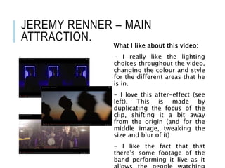 JEREMY RENNER – MAIN
ATTRACTION.
What I like about this video:
- I really like the lighting
choices throughout the video,
changing the colour and style
for the different areas that he
is in.
- I love this after-effect (see
left). This is made by
duplicating the focus of the
clip, shifting it a bit away
from the origin (and for the
middle image, tweaking the
size and blur of it)
- I like the fact that that
there’s some footage of the
band performing it live as it
 
