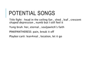 POTENTIAL SONGS
Title fight : head in the ceiling fan , shed , leaf , crescent
shaped depression , numb but I still feel it
Yung bruh: her, eternal , souljawitch’s faith
PINKPANTHERESS: pain, break it off
Playboi carti: lean4real , location, let it go
 