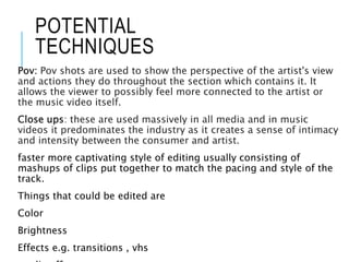 POTENTIAL
TECHNIQUES
Pov: Pov shots are used to show the perspective of the artist's view
and actions they do throughout the section which contains it. It
allows the viewer to possibly feel more connected to the artist or
the music video itself.
Close ups: these are used massively in all media and in music
videos it predominates the industry as it creates a sense of intimacy
and intensity between the consumer and artist.
faster more captivating style of editing usually consisting of
mashups of clips put together to match the pacing and style of the
track.
Things that could be edited are
Color
Brightness
Effects e.g. transitions , vhs
 