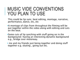 MUSIC VIDE CONVENTIONS
YOU PLAN TO USE
This could be lip sync, beat editing, montage, narrative,
performance, dance, etc, etc
A montage of clips from throughout the filming will be
put together within the video along with editing and cuts
on the beat.
Some cuts of lip synching with stuff going on in the
background/ having an interesting dynamic background
e.g., bridge over motorway.
 me and my friends just being together and doing stuff
together e.g. skating , going out etc.
 