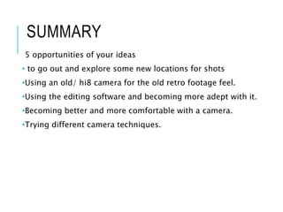 SUMMARY
5 opportunities of your ideas
• to go out and explore some new locations for shots
•Using an old/ hi8 camera for the old retro footage feel.
•Using the editing software and becoming more adept with it.
•Becoming better and more comfortable with a camera.
•Trying different camera techniques.
 