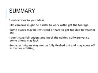 SUMMARY
5 restrictions to your ideas
•Old cameras might be harder to work with/ get the footage.
•Some places may be restricted or hard to get too due to weather
etc.
• don’t have full understanding of the editing software yet so
some things may lack.
•Some techniques may not be fully fleshed out and may come off
as bad or unfitting.
 