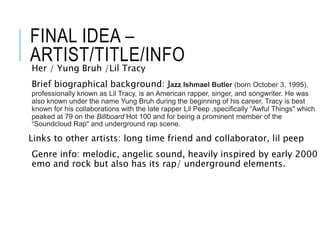 FINAL IDEA –
ARTIST/TITLE/INFO
Her / Yung Bruh /Lil Tracy
Brief biographical background: Jazz Ishmael Butler (born October 3, 1995),
professionally known as Lil Tracy, is an American rapper, singer, and songwriter. He was
also known under the name Yung Bruh during the beginning of his career. Tracy is best
known for his collaborations with the late rapper Lil Peep ,specifically “Awful Things" which
peaked at 79 on the Billboard Hot 100 and for being a prominent member of the
“Soundcloud Rap" and underground rap scene.
Links to other artists: long time friend and collaborator, lil peep
Genre info: melodic, angelic sound, heavily inspired by early 2000
emo and rock but also has its rap/ underground elements.
 